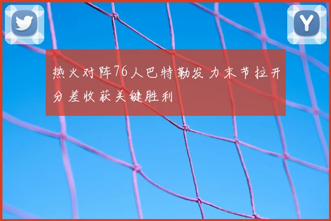 热火对阵76人巴特勒发力末节拉开分差收获关键胜利