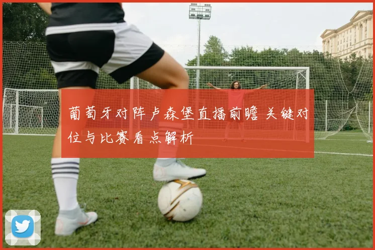 葡萄牙对阵卢森堡直播前瞻 关键对位与比赛看点解析