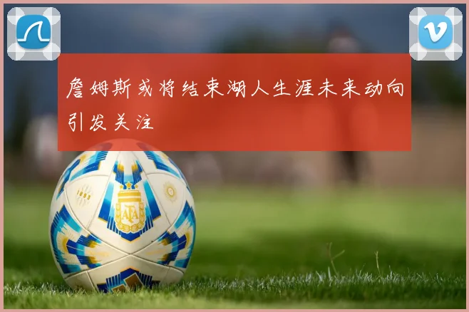 詹姆斯或将结束湖人生涯未来动向引发关注