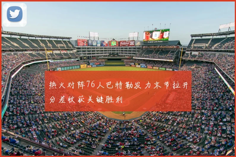 热火对阵76人巴特勒发力末节拉开分差收获关键胜利