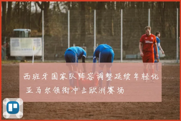 西班牙国家队阵容调整延续年轻化 亚马尔领衔冲击欧洲赛场