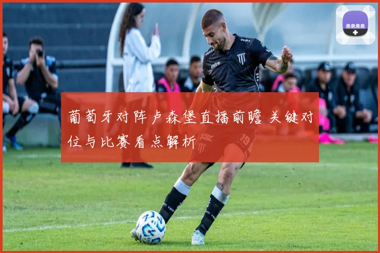 葡萄牙对阵卢森堡直播前瞻 关键对位与比赛看点解析