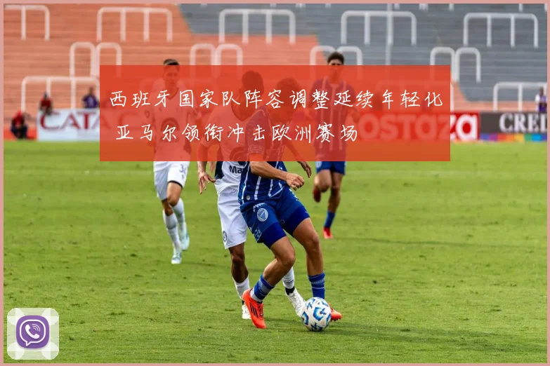 西班牙国家队阵容调整延续年轻化 亚马尔领衔冲击欧洲赛场