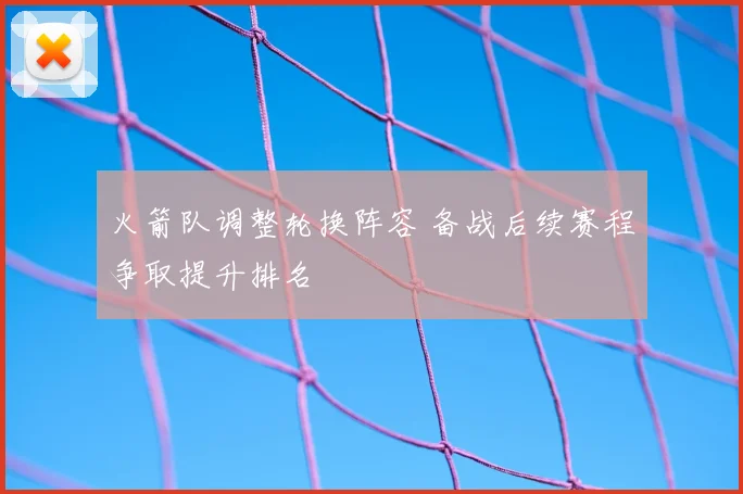 火箭队调整轮换阵容 备战后续赛程争取提升排名