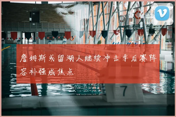 詹姆斯或留湖人继续冲击季后赛阵容补强成焦点