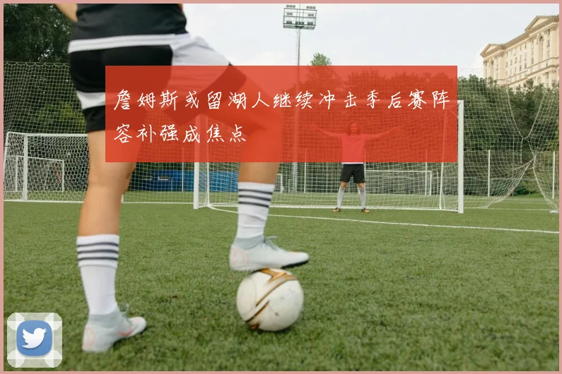 詹姆斯或留湖人继续冲击季后赛阵容补强成焦点