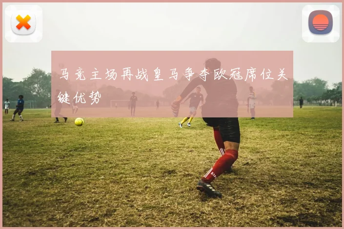 马竞主场再战皇马争夺欧冠席位关键优势