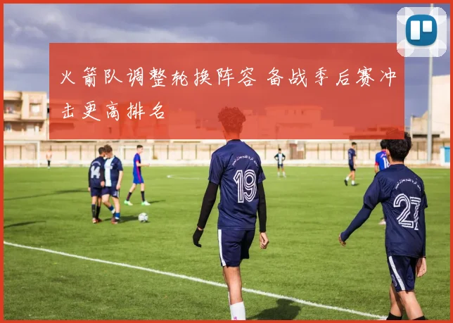 火箭队调整轮换阵容 备战季后赛冲击更高排名