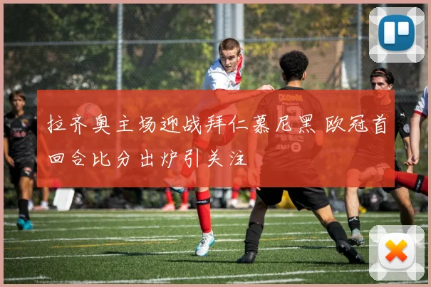 拉齐奥主场迎战拜仁慕尼黑 欧冠首回合比分出炉引关注