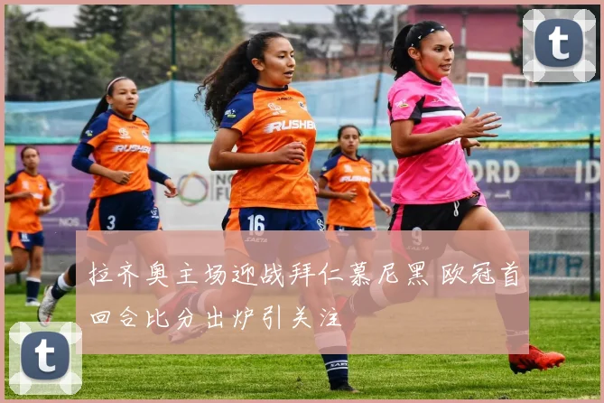 拉齐奥主场迎战拜仁慕尼黑 欧冠首回合比分出炉引关注