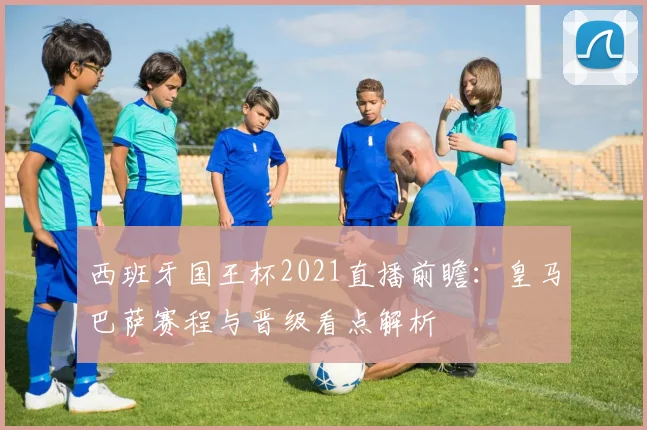 西班牙国王杯2021直播前瞻：皇马巴萨赛程与晋级看点解析
